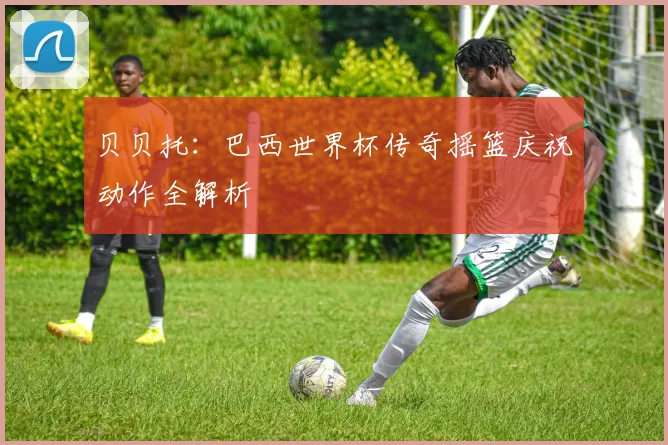 贝贝托：巴西世界杯传奇摇篮庆祝动作全解析
