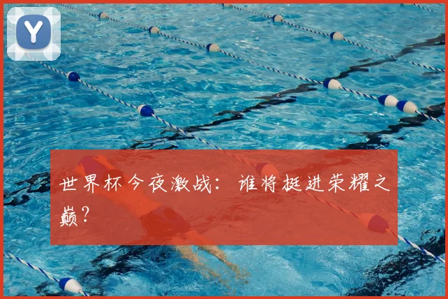 世界杯今夜激战:谁将挺进荣耀之巅?