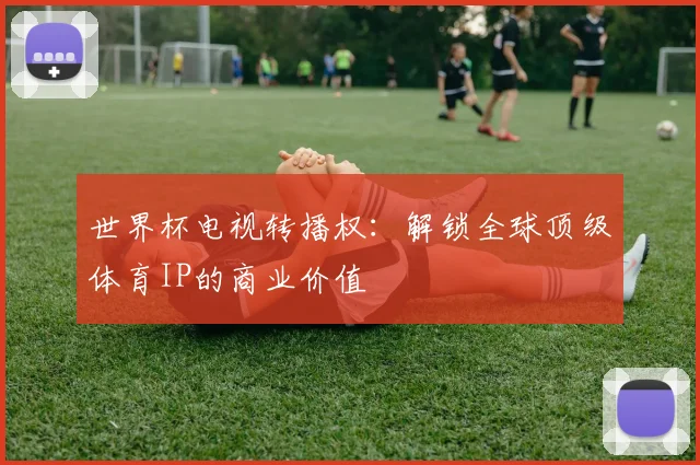 世界杯电视转播权:解锁全球顶级体育IP的商业价值