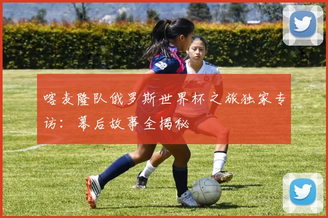 喀麦隆队俄罗斯世界杯之旅独家专访：幕后故事全揭秘