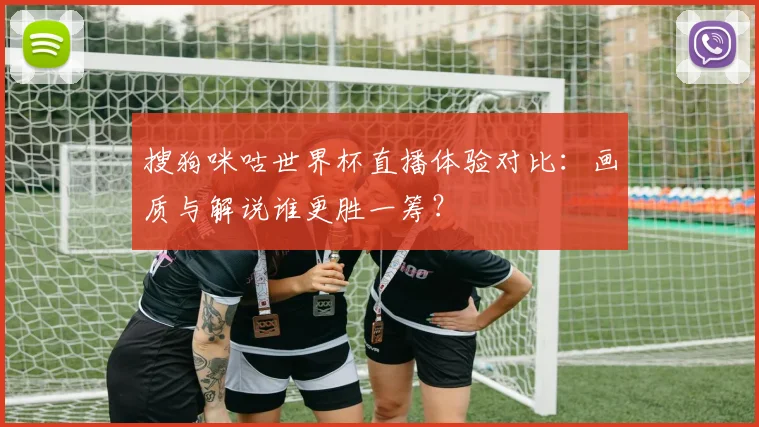 搜狗咪咕世界杯直播体验对比：画质与解说谁更胜一筹？