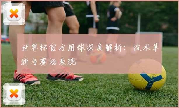 世界杯官方用球深度解析：技术革新与赛场表现