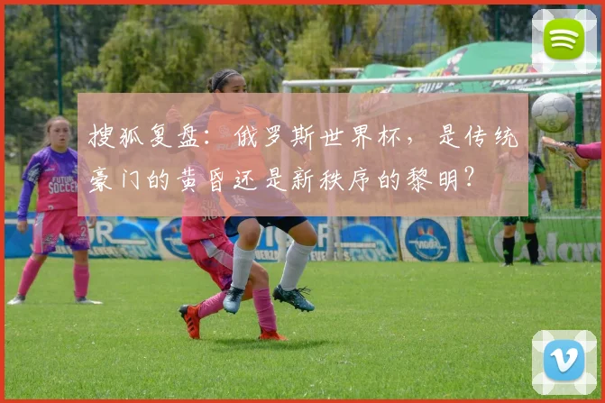 搜狐复盘：俄罗斯世界杯，是传统豪门的黄昏还是新秩序的黎明？