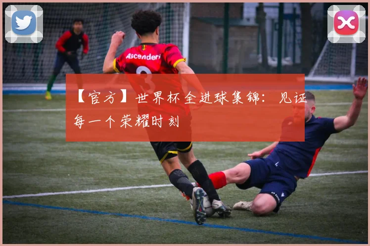 【官方】世界杯全进球集锦：见证每一个荣耀时刻