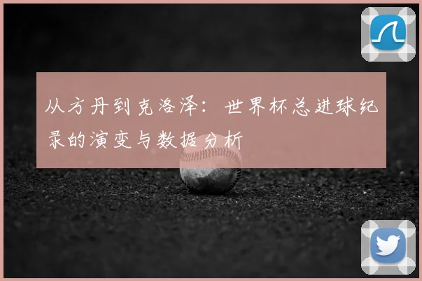 从方丹到克洛泽：世界杯总进球纪录的演变与数据分析