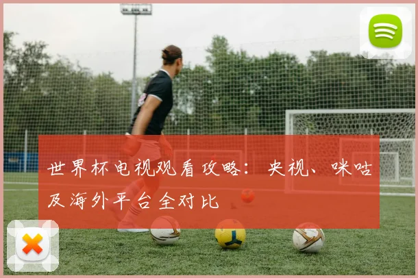 世界杯电视观看攻略:央视、咪咕及海外平台全对比