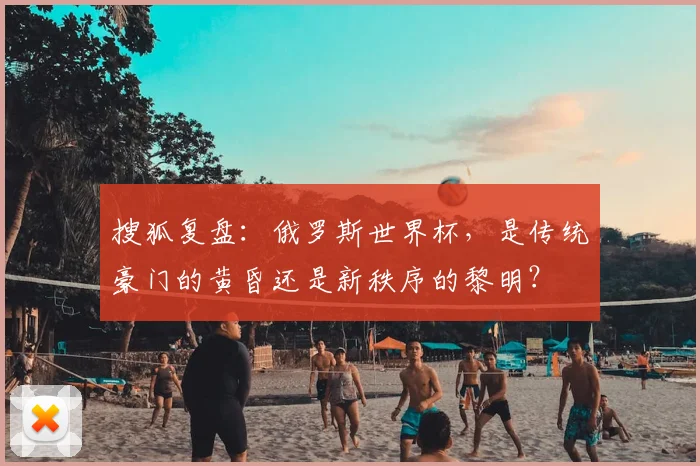搜狐复盘：俄罗斯世界杯，是传统豪门的黄昏还是新秩序的黎明？