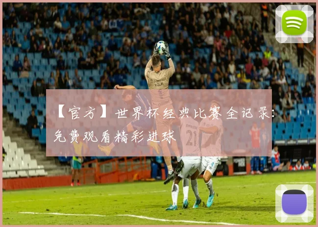 【官方】世界杯经典比赛全记录：免费观看精彩进球